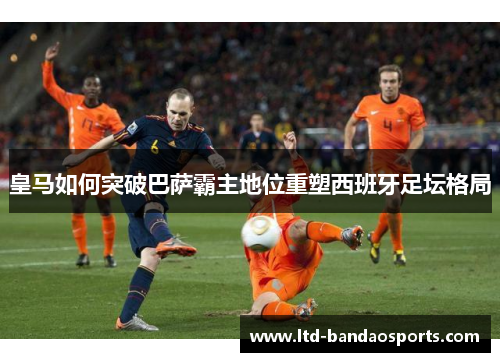 皇马如何突破巴萨霸主地位重塑西班牙足坛格局