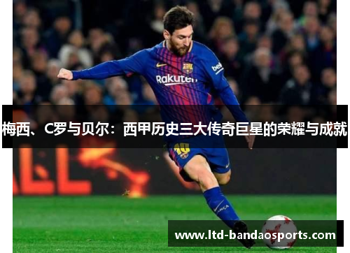 梅西、C罗与贝尔：西甲历史三大传奇巨星的荣耀与成就