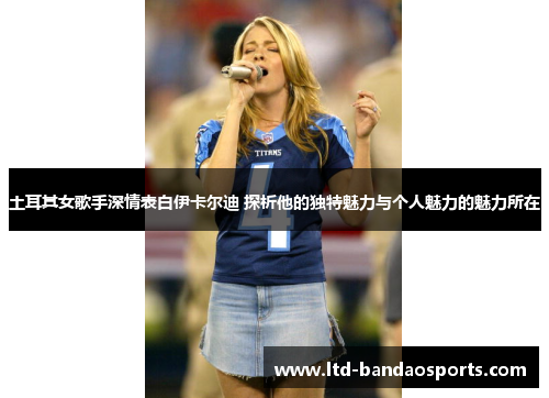土耳其女歌手深情表白伊卡尔迪 探析他的独特魅力与个人魅力的魅力所在