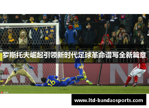 罗斯托夫崛起引领新时代足球革命谱写全新篇章