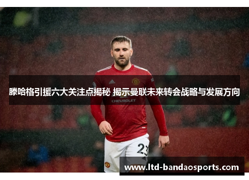 滕哈格引援六大关注点揭秘 揭示曼联未来转会战略与发展方向
