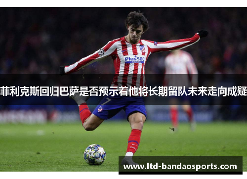 菲利克斯回归巴萨是否预示着他将长期留队未来走向成疑