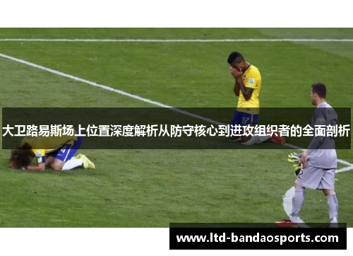 大卫路易斯场上位置深度解析从防守核心到进攻组织者的全面剖析